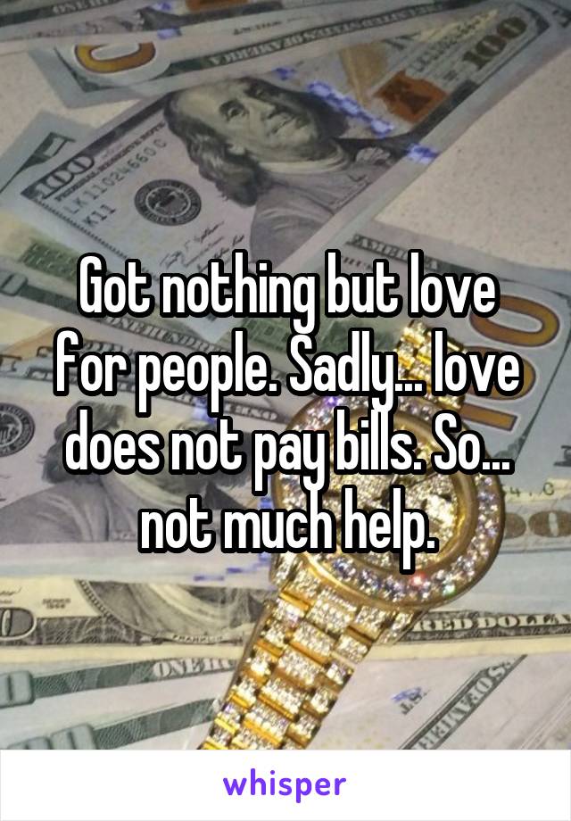 Got nothing but love for people. Sadly... love does not pay bills. So... not much help.