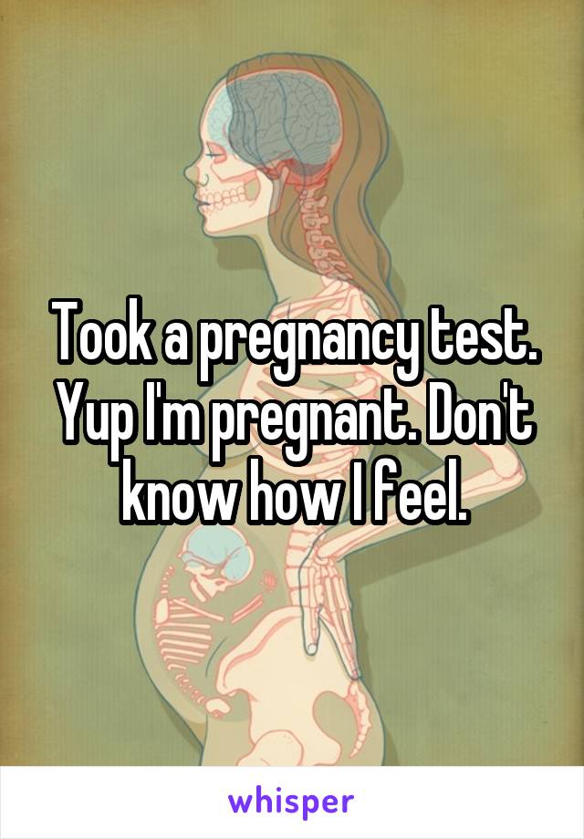 Took a pregnancy test. Yup I'm pregnant. Don't know how I feel.