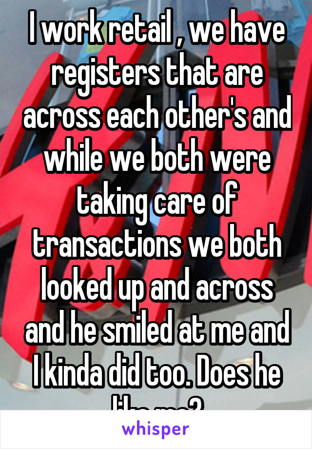 I work retail , we have registers that are across each other's and while we both were taking care of transactions we both looked up and across and he smiled at me and I kinda did too. Does he like me?