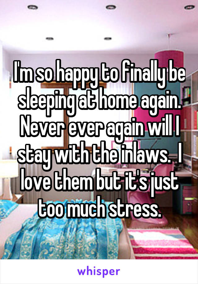 I'm so happy to finally be sleeping at home again. Never ever again will I stay with the inlaws.  I love them but it's just too much stress.