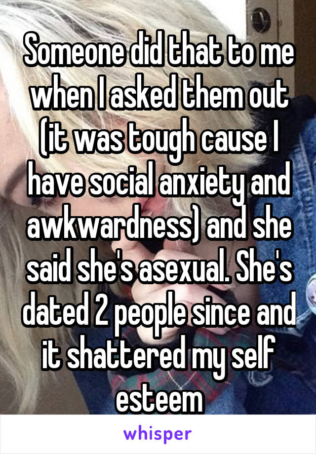 Someone did that to me when I asked them out (it was tough cause I have social anxiety and awkwardness) and she said she's asexual. She's dated 2 people since and it shattered my self esteem