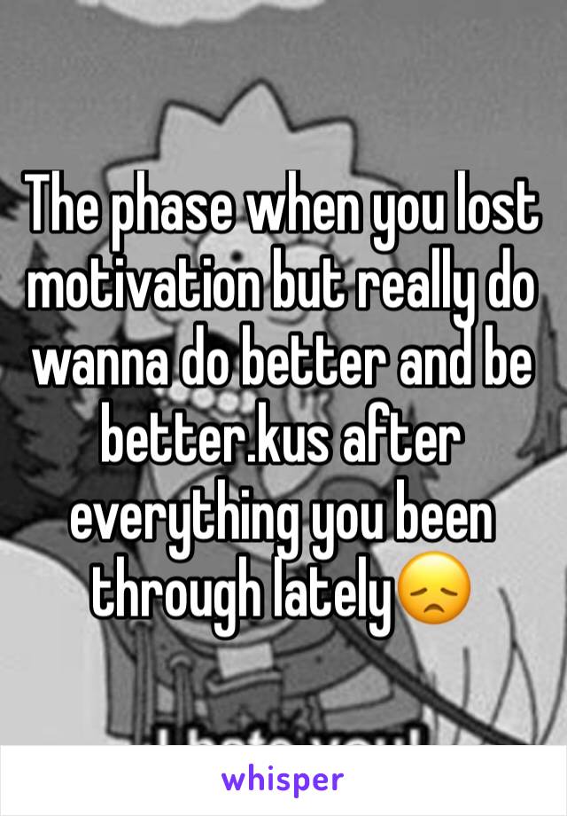 The phase when you lost motivation but really do wanna do better and be better.kus after everything you been through lately😞