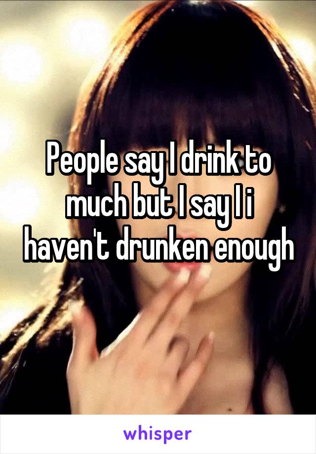 People say I drink to much but I say I i haven't drunken enough 