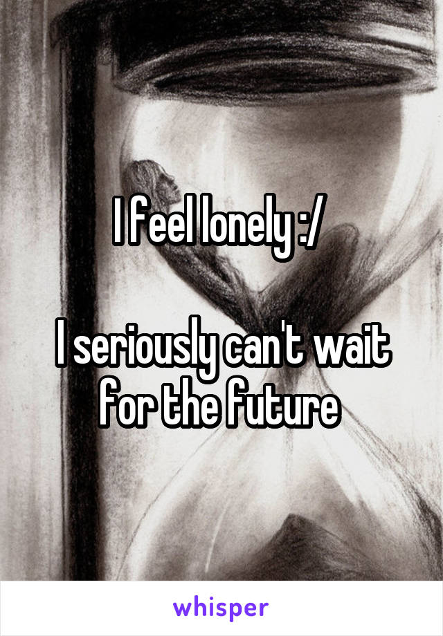 I feel lonely :/ 

I seriously can't wait for the future 