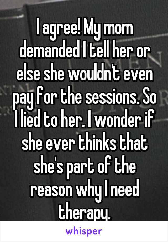 I agree! My mom demanded I tell her or else she wouldn't even pay for the sessions. So I lied to her. I wonder if she ever thinks that she's part of the reason why I need therapy.