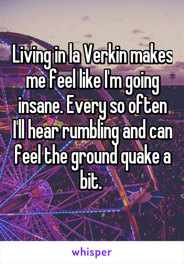 Living in la Verkin makes me feel like I'm going insane. Every so often I'll hear rumbling and can feel the ground quake a bit. 
