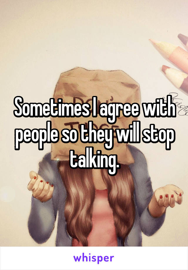 Sometimes I agree with people so they will stop talking.