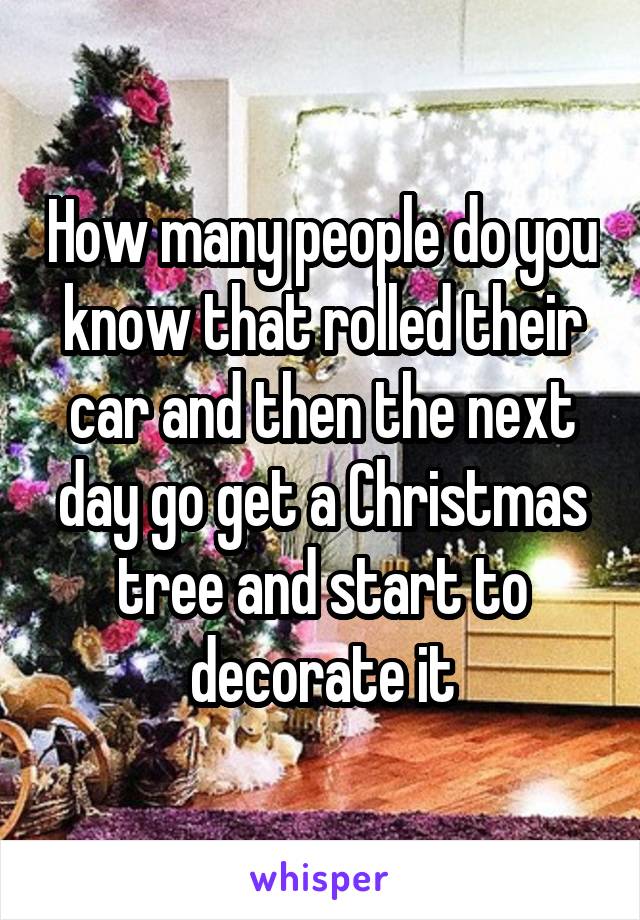 How many people do you know that rolled their car and then the next day go get a Christmas tree and start to decorate it