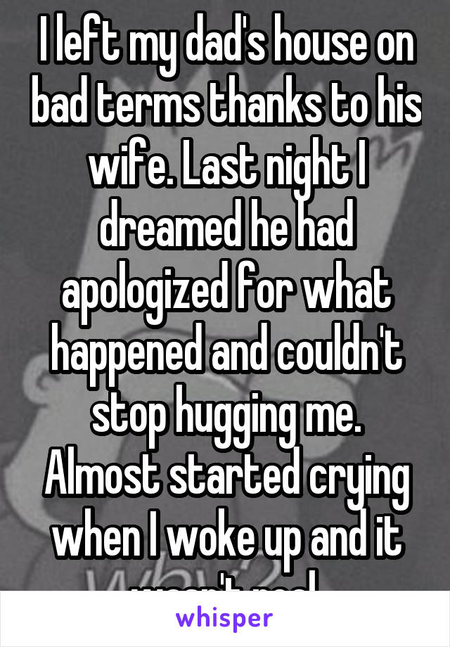 I left my dad's house on bad terms thanks to his wife. Last night I dreamed he had apologized for what happened and couldn't stop hugging me. Almost started crying when I woke up and it wasn't real.