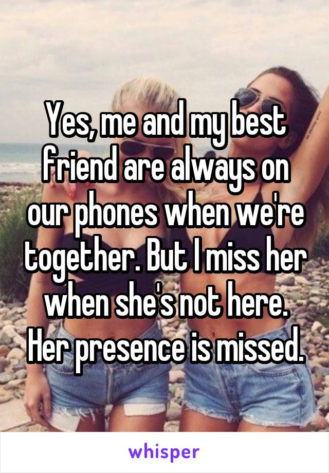 Yes, me and my best friend are always on our phones when we're together. But I miss her when she's not here. Her presence is missed.