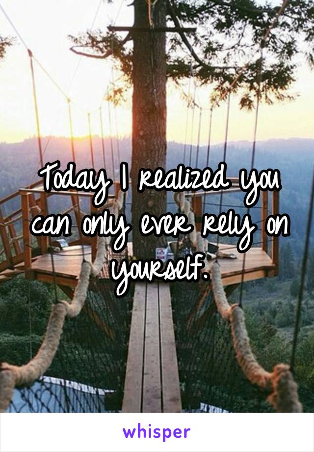 Today I realized you can only ever rely on yourself.