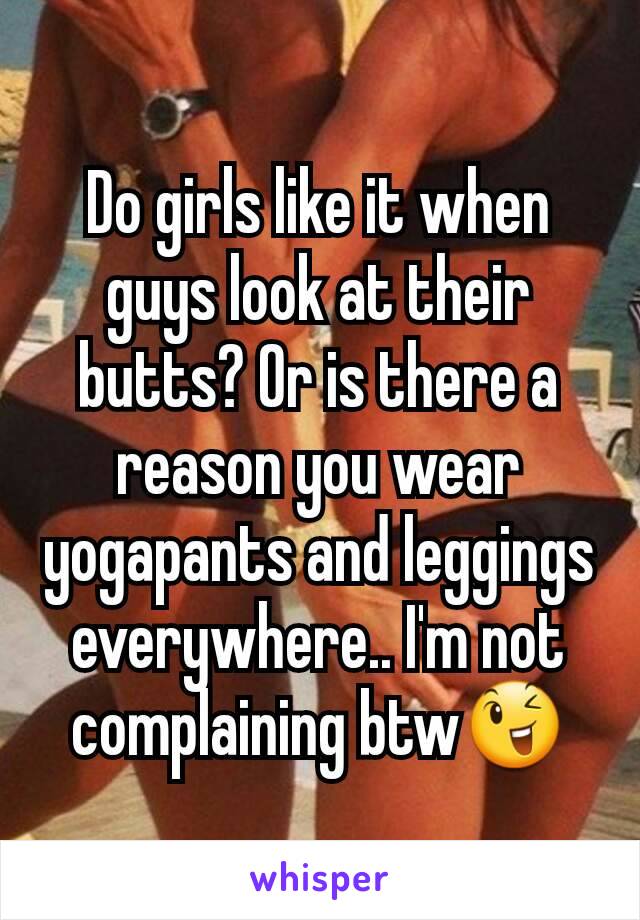 Do girls like it when guys look at their butts? Or is there a reason you wear yogapants and leggings everywhere.. I'm not complaining btw😉