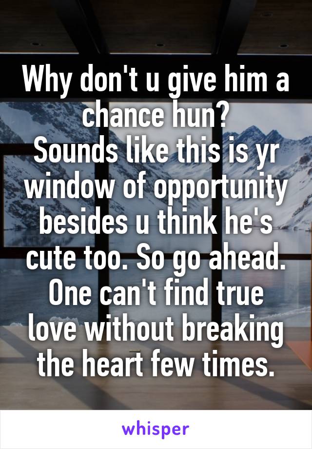 Why don't u give him a chance hun?
Sounds like this is yr window of opportunity besides u think he's cute too. So go ahead.
One can't find true love without breaking the heart few times.