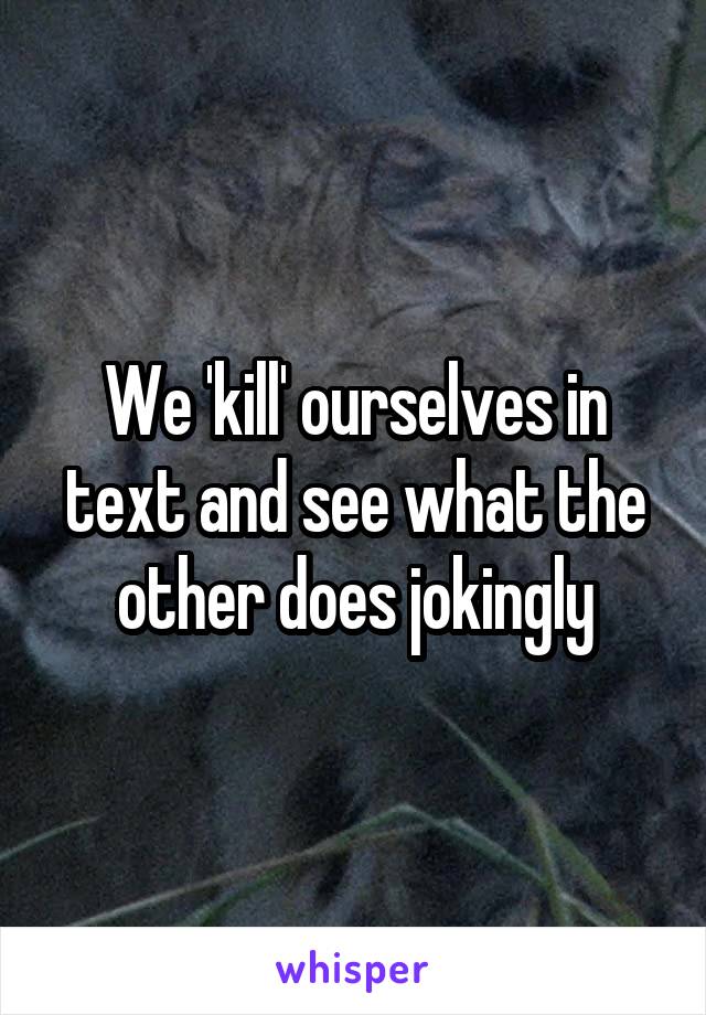 We 'kill' ourselves in text and see what the other does jokingly