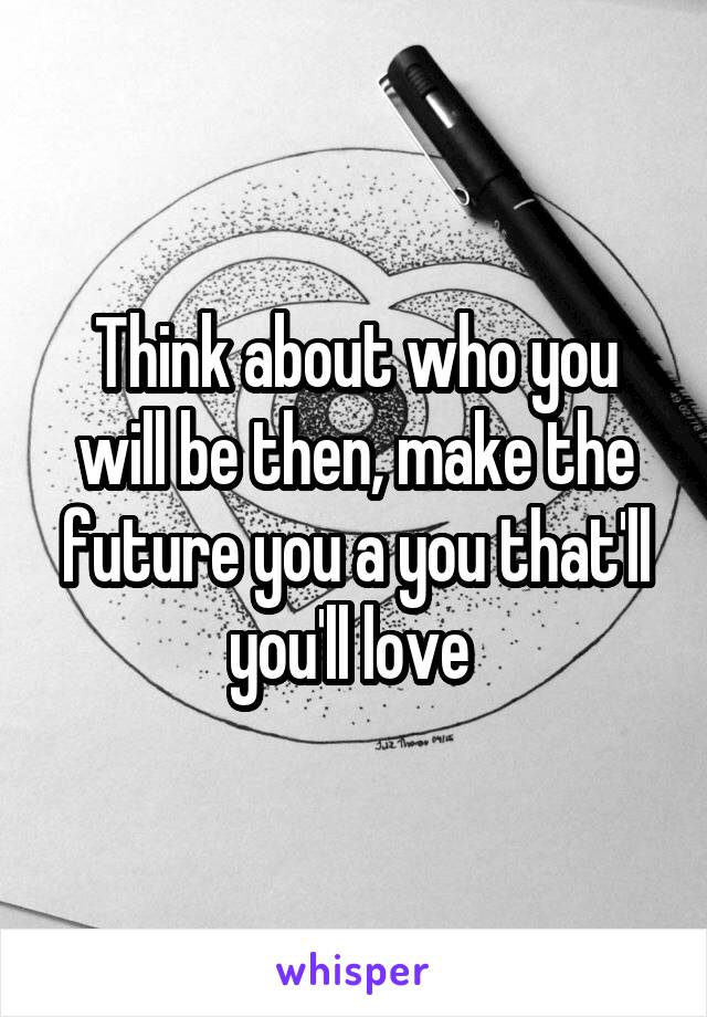 Think about who you will be then, make the future you a you that'll you'll love 