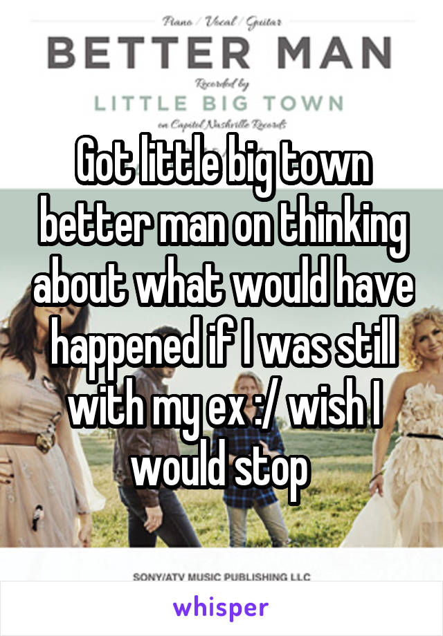 Got little big town better man on thinking about what would have happened if I was still with my ex :/ wish I would stop 