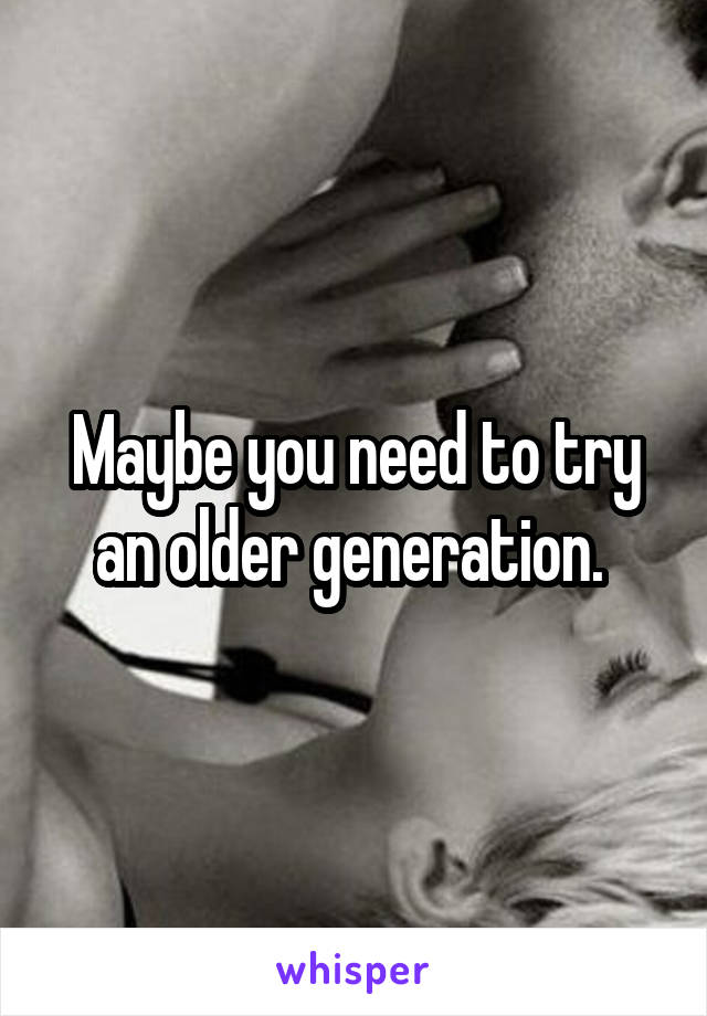 Maybe you need to try an older generation. 