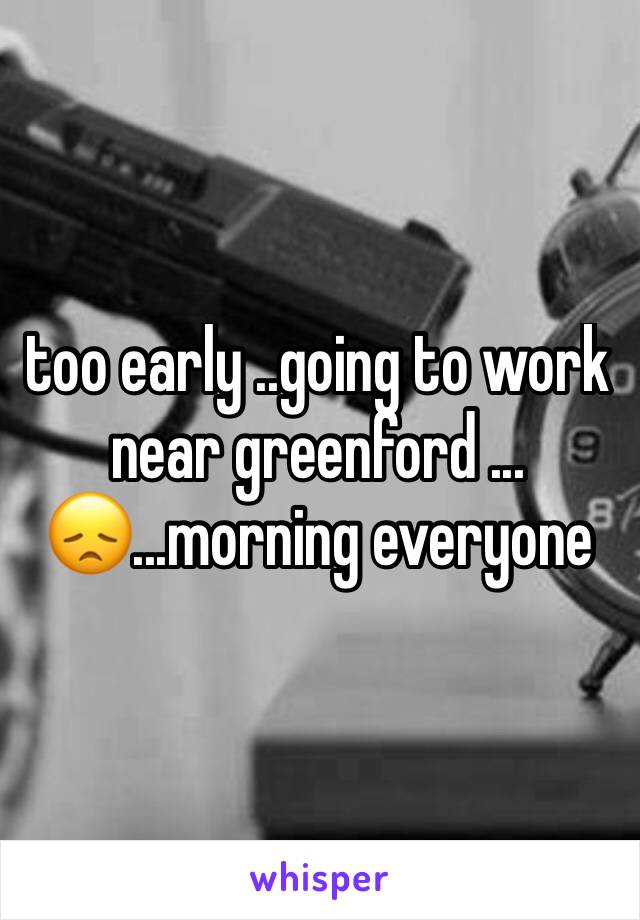 too early ..going to work near greenford ...😞...morning everyone