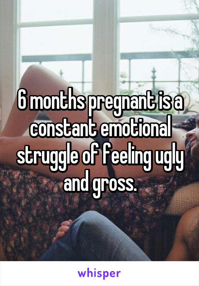 6 months pregnant is a constant emotional struggle of feeling ugly and gross.