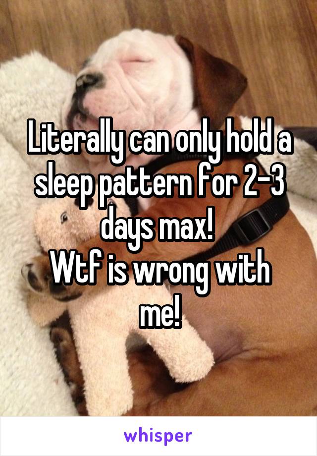 Literally can only hold a sleep pattern for 2-3 days max! 
Wtf is wrong with me!