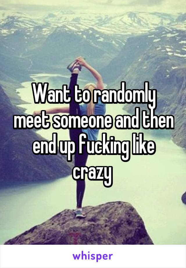 Want to randomly meet someone and then end up fucking like crazy 