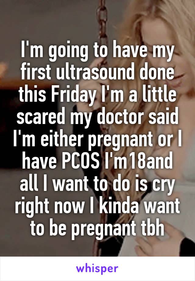 I'm going to have my first ultrasound done this Friday I'm a little scared my doctor said I'm either pregnant or I have PCOS I'm18and all I want to do is cry right now I kinda want to be pregnant tbh