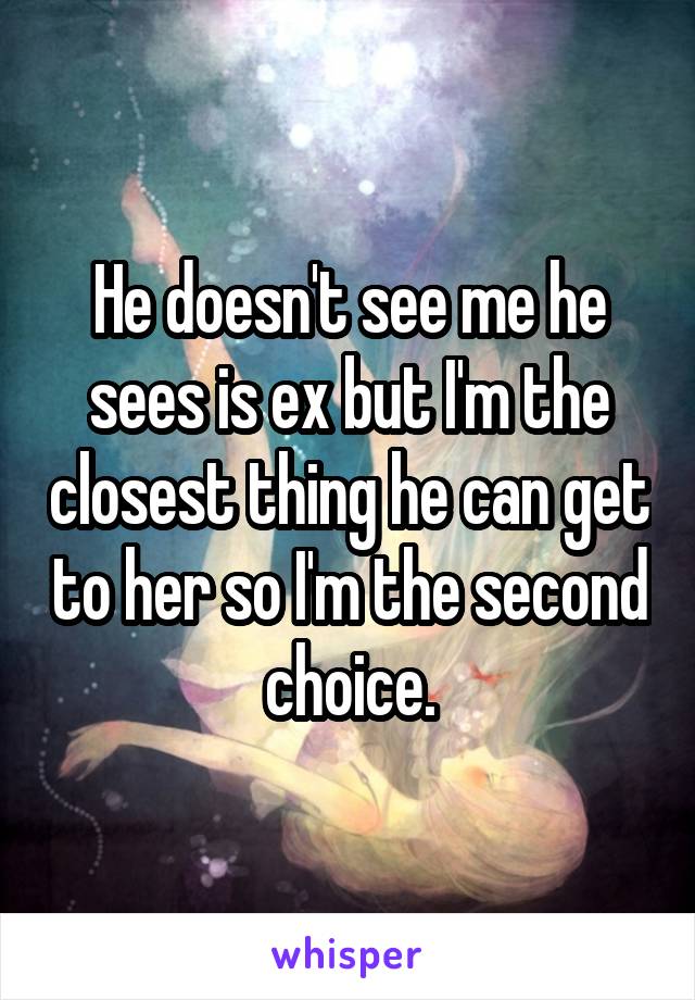 He doesn't see me he sees is ex but I'm the closest thing he can get to her so I'm the second choice.