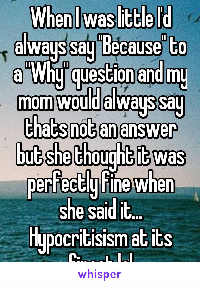 When I was little I'd always say "Because" to a "Why" question and my mom would always say thats not an answer but she thought it was perfectly fine when she said it... Hypocritisism at its finest lol