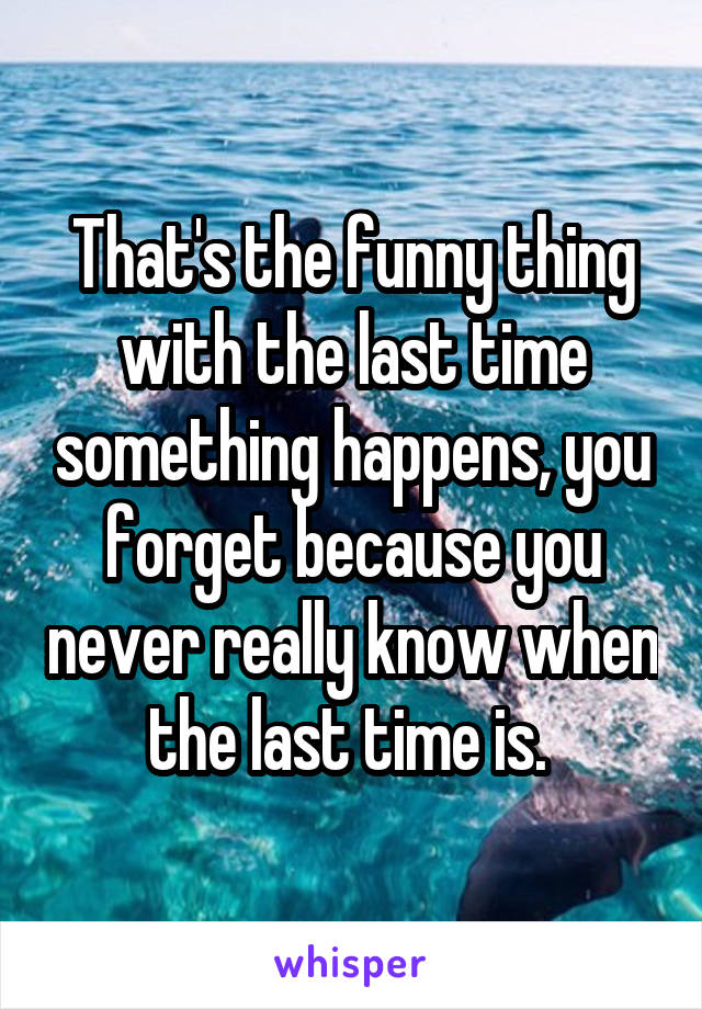 That's the funny thing with the last time something happens, you forget because you never really know when the last time is. 