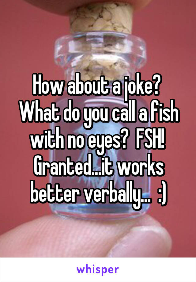 How about a joke?  What do you call a fish with no eyes?  FSH!  Granted...it works better verbally...  :)