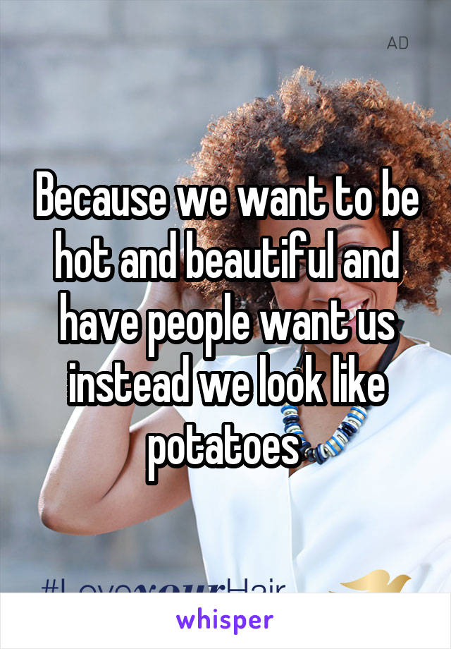 Because we want to be hot and beautiful and have people want us instead we look like potatoes 