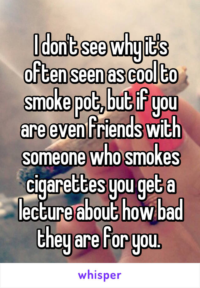 I don't see why it's often seen as cool to smoke pot, but if you are even friends with someone who smokes cigarettes you get a lecture about how bad they are for you. 