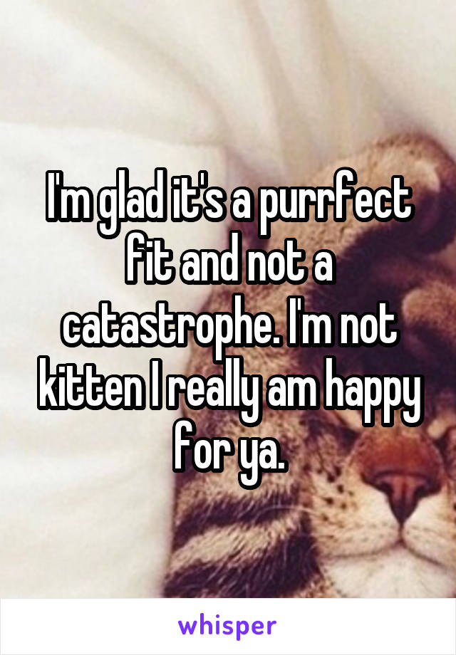 I'm glad it's a purrfect fit and not a catastrophe. I'm not kitten I really am happy for ya.