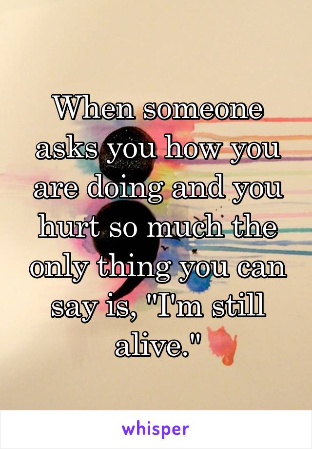 When someone asks you how you are doing and you hurt so much the only thing you can say is, "I'm still alive."