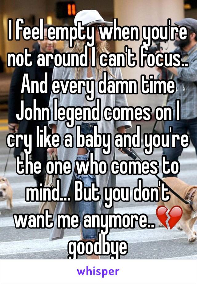 I feel empty when you're not around I can't focus.. And every damn time John legend comes on I cry like a baby and you're the one who comes to mind... But you don't want me anymore..💔goodbye 
