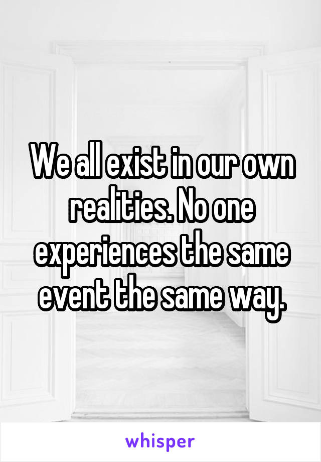 We all exist in our own realities. No one experiences the same event the same way.