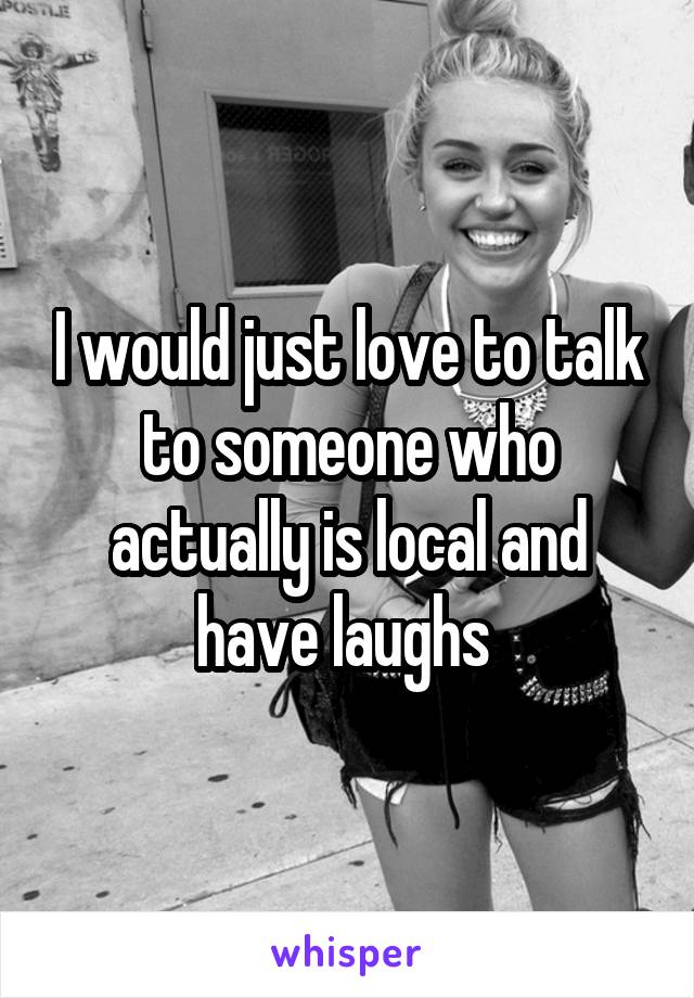 I would just love to talk to someone who actually is local and have laughs 