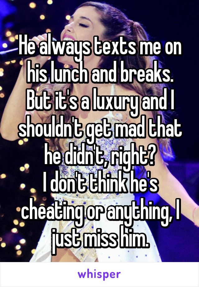 He always texts me on his lunch and breaks.
But it's a luxury and I shouldn't get mad that he didn't, right?
I don't think he's cheating or anything, I just miss him.