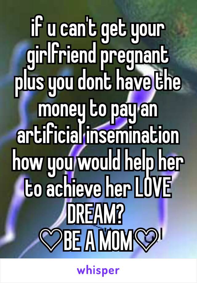 if u can't get your  girlfriend pregnant plus you dont have the money to pay an artificial insemination how you would help her to achieve her LOVE DREAM? 
♡BE A MOM♡