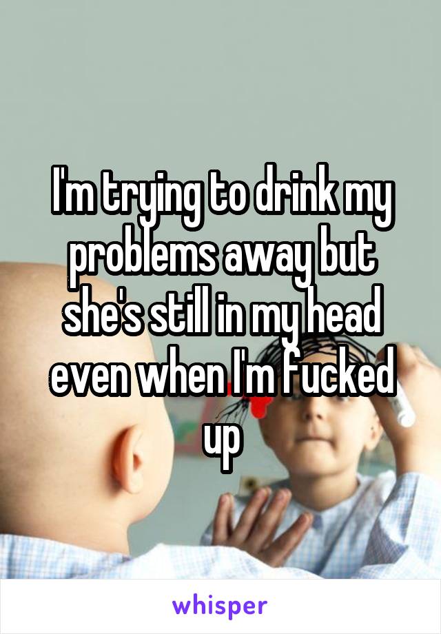 I'm trying to drink my problems away but she's still in my head even when I'm fucked up