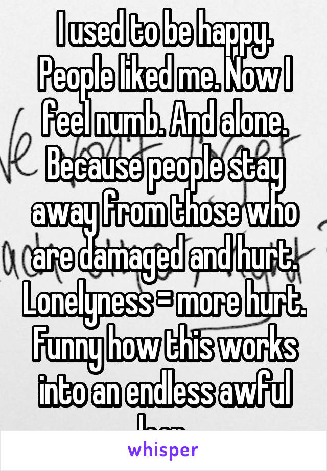 I used to be happy. People liked me. Now I feel numb. And alone. Because people stay away from those who are damaged and hurt. Lonelyness = more hurt. Funny how this works into an endless awful loop 