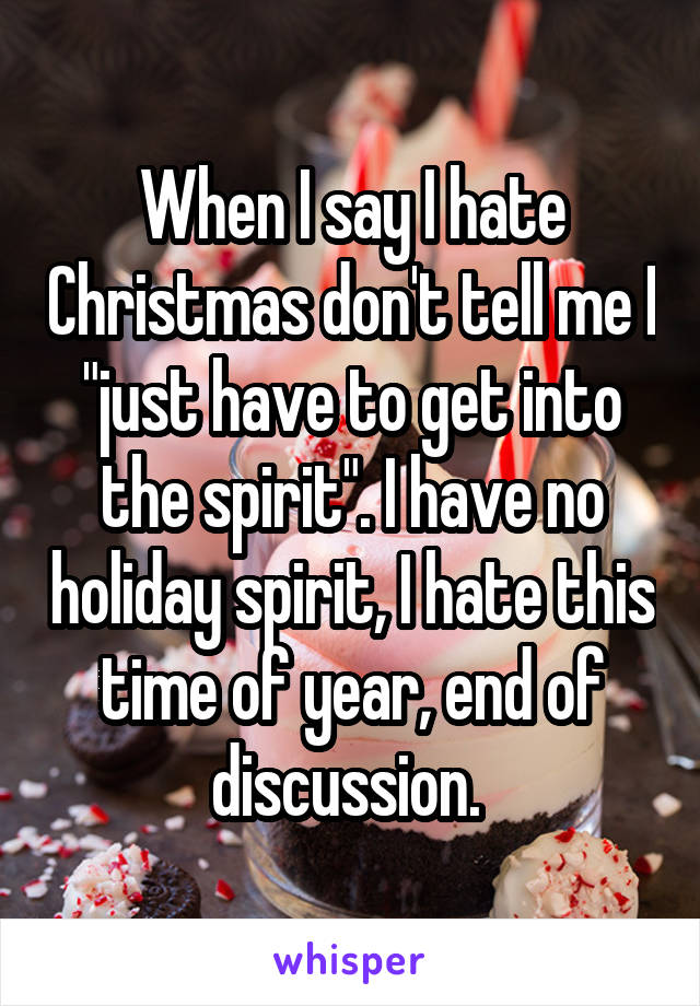 When I say I hate Christmas don't tell me I "just have to get into the spirit". I have no holiday spirit, I hate this time of year, end of discussion. 