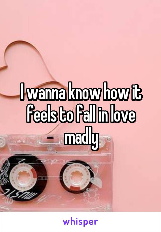 I wanna know how it feels to fall in love madly