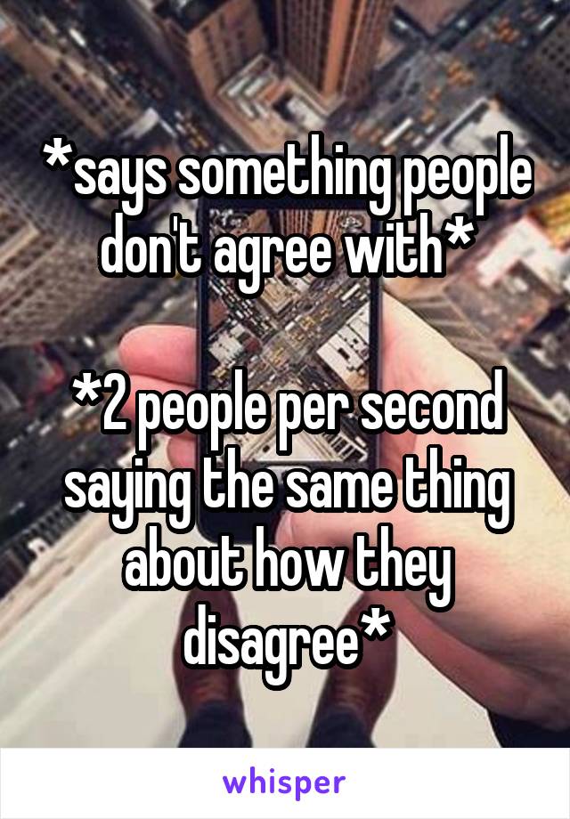 *says something people don't agree with*

*2 people per second saying the same thing about how they disagree*