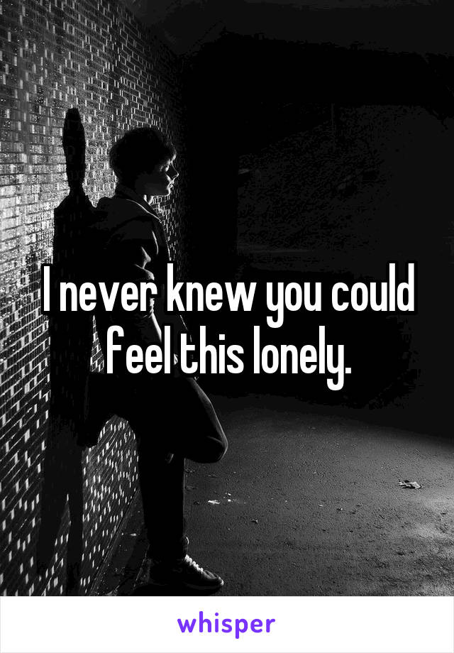 I never knew you could feel this lonely.