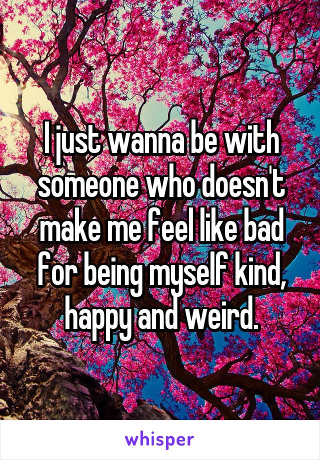 I just wanna be with someone who doesn't make me feel like bad for being myself kind, happy and weird.