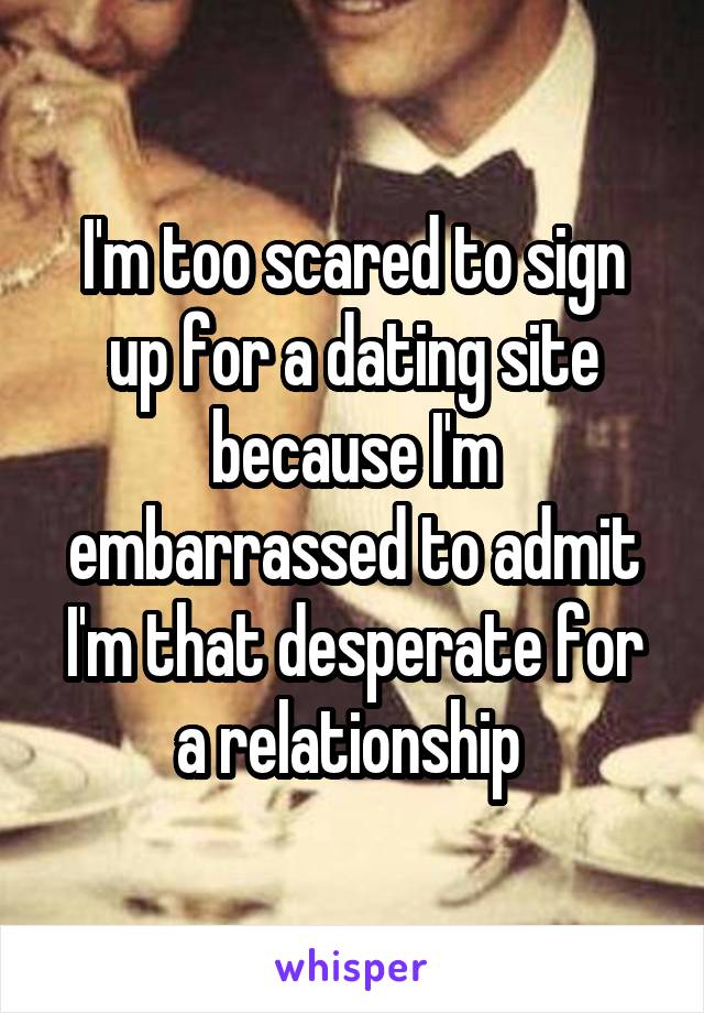 I'm too scared to sign up for a dating site because I'm embarrassed to admit I'm that desperate for a relationship 