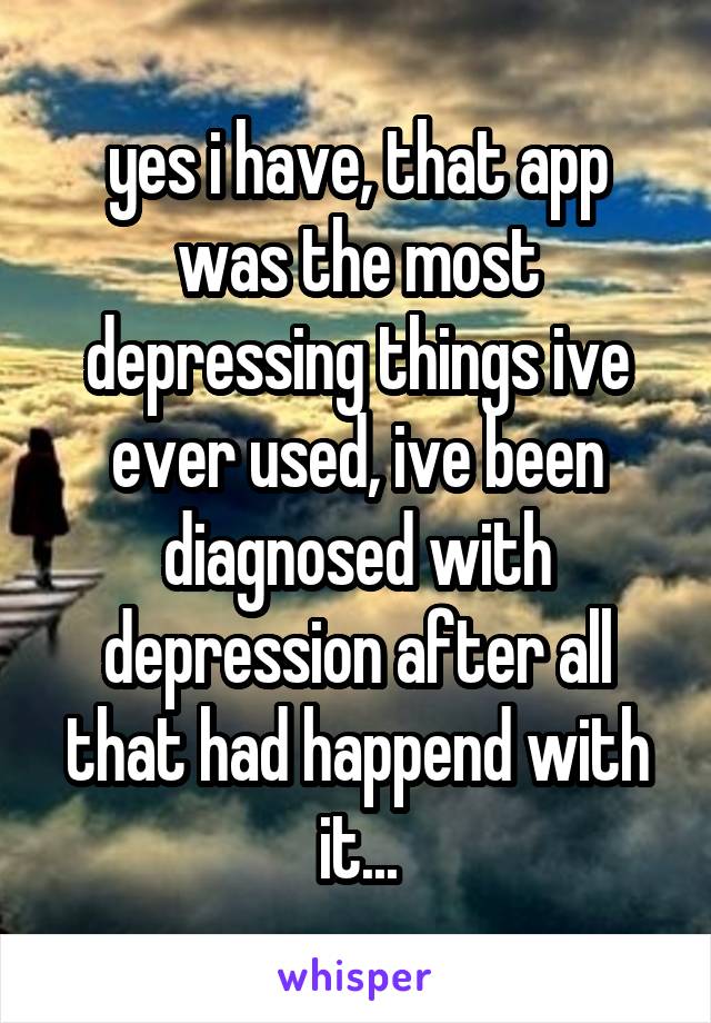 yes i have, that app was the most depressing things ive ever used, ive been diagnosed with depression after all that had happend with it...