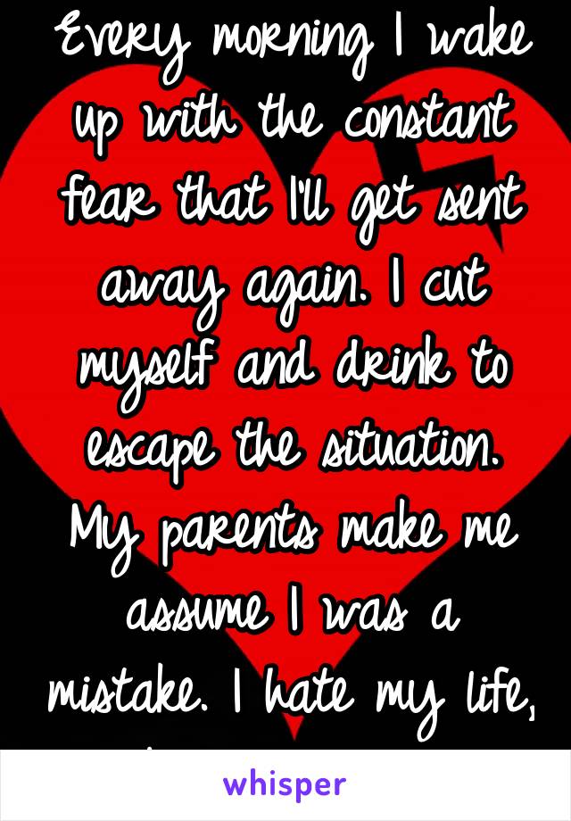 Every morning I wake up with the constant fear that I'll get sent away again. I cut myself and drink to escape the situation. My parents make me assume I was a mistake. I hate my life, body, and all.
