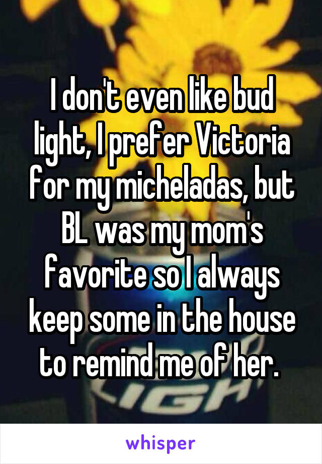I don't even like bud light, I prefer Victoria for my micheladas, but BL was my mom's favorite so I always keep some in the house to remind me of her. 